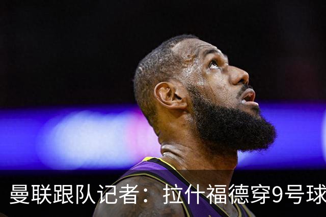 曼联跟队记者：拉什福德穿9号球衣是他在俱乐部重获地位的象征；肖：现在的曼联是我经历过的最积极、最快乐、可能也是最有天赋的团队